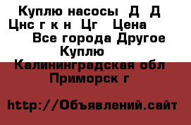 Куплю насосы 1Д, Д, Цнс(г,к,н) Цг › Цена ­ 10 000 - Все города Другое » Куплю   . Калининградская обл.,Приморск г.